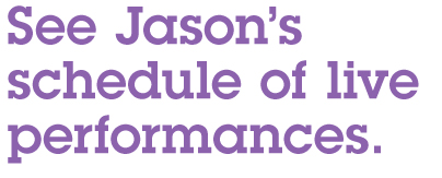 See Jason's schedule of live performances.